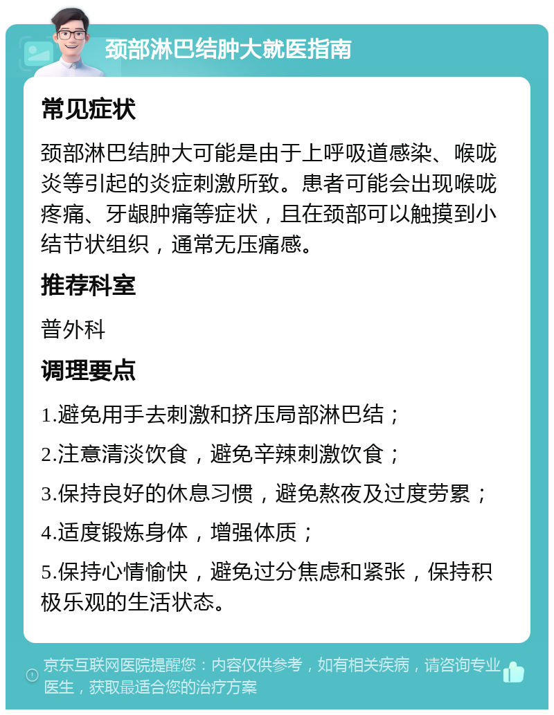 颈部淋巴结肿大就医指南 常见症状 颈部淋巴结肿大可能是由于上呼吸道感染、喉咙炎等引起的炎症刺激所致。患者可能会出现喉咙疼痛、牙龈肿痛等症状，且在颈部可以触摸到小结节状组织，通常无压痛感。 推荐科室 普外科 调理要点 1.避免用手去刺激和挤压局部淋巴结； 2.注意清淡饮食，避免辛辣刺激饮食； 3.保持良好的休息习惯，避免熬夜及过度劳累； 4.适度锻炼身体，增强体质； 5.保持心情愉快，避免过分焦虑和紧张，保持积极乐观的生活状态。