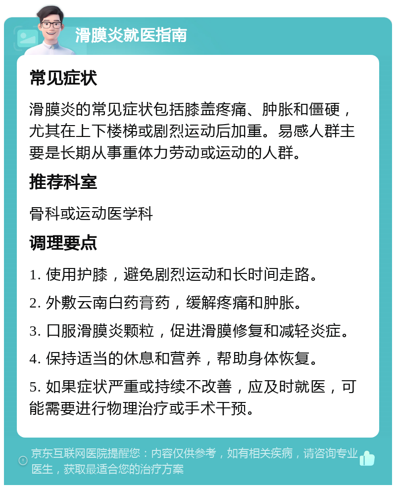 滑膜炎就医指南 常见症状 滑膜炎的常见症状包括膝盖疼痛、肿胀和僵硬，尤其在上下楼梯或剧烈运动后加重。易感人群主要是长期从事重体力劳动或运动的人群。 推荐科室 骨科或运动医学科 调理要点 1. 使用护膝，避免剧烈运动和长时间走路。 2. 外敷云南白药膏药，缓解疼痛和肿胀。 3. 口服滑膜炎颗粒，促进滑膜修复和减轻炎症。 4. 保持适当的休息和营养，帮助身体恢复。 5. 如果症状严重或持续不改善，应及时就医，可能需要进行物理治疗或手术干预。