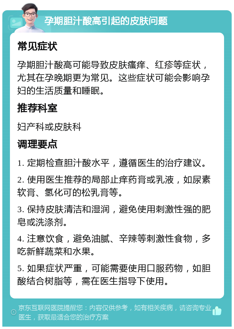 孕期胆汁酸高引起的皮肤问题 常见症状 孕期胆汁酸高可能导致皮肤瘙痒、红疹等症状，尤其在孕晚期更为常见。这些症状可能会影响孕妇的生活质量和睡眠。 推荐科室 妇产科或皮肤科 调理要点 1. 定期检查胆汁酸水平，遵循医生的治疗建议。 2. 使用医生推荐的局部止痒药膏或乳液，如尿素软膏、氢化可的松乳膏等。 3. 保持皮肤清洁和湿润，避免使用刺激性强的肥皂或洗涤剂。 4. 注意饮食，避免油腻、辛辣等刺激性食物，多吃新鲜蔬菜和水果。 5. 如果症状严重，可能需要使用口服药物，如胆酸结合树脂等，需在医生指导下使用。