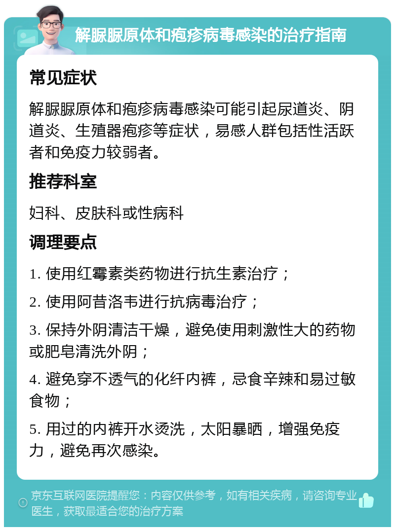 解脲脲原体和疱疹病毒感染的治疗指南 常见症状 解脲脲原体和疱疹病毒感染可能引起尿道炎、阴道炎、生殖器疱疹等症状，易感人群包括性活跃者和免疫力较弱者。 推荐科室 妇科、皮肤科或性病科 调理要点 1. 使用红霉素类药物进行抗生素治疗； 2. 使用阿昔洛韦进行抗病毒治疗； 3. 保持外阴清洁干燥，避免使用刺激性大的药物或肥皂清洗外阴； 4. 避免穿不透气的化纤内裤，忌食辛辣和易过敏食物； 5. 用过的内裤开水烫洗，太阳暴晒，增强免疫力，避免再次感染。