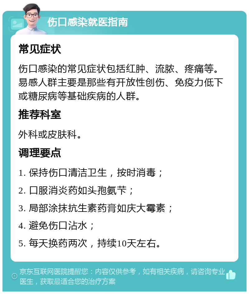 伤口感染就医指南 常见症状 伤口感染的常见症状包括红肿、流脓、疼痛等。易感人群主要是那些有开放性创伤、免疫力低下或糖尿病等基础疾病的人群。 推荐科室 外科或皮肤科。 调理要点 1. 保持伤口清洁卫生，按时消毒； 2. 口服消炎药如头孢氨芐； 3. 局部涂抹抗生素药膏如庆大霉素； 4. 避免伤口沾水； 5. 每天换药两次，持续10天左右。