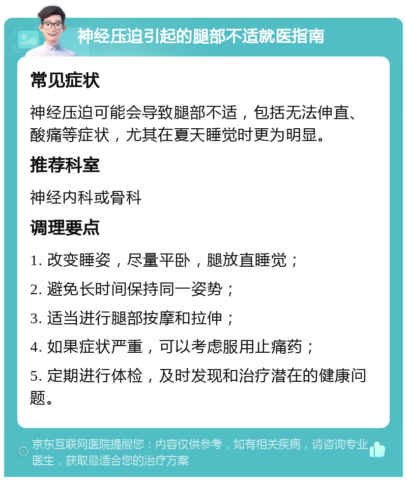 神经压迫引起的腿部不适就医指南 常见症状 神经压迫可能会导致腿部不适，包括无法伸直、酸痛等症状，尤其在夏天睡觉时更为明显。 推荐科室 神经内科或骨科 调理要点 1. 改变睡姿，尽量平卧，腿放直睡觉； 2. 避免长时间保持同一姿势； 3. 适当进行腿部按摩和拉伸； 4. 如果症状严重，可以考虑服用止痛药； 5. 定期进行体检，及时发现和治疗潜在的健康问题。