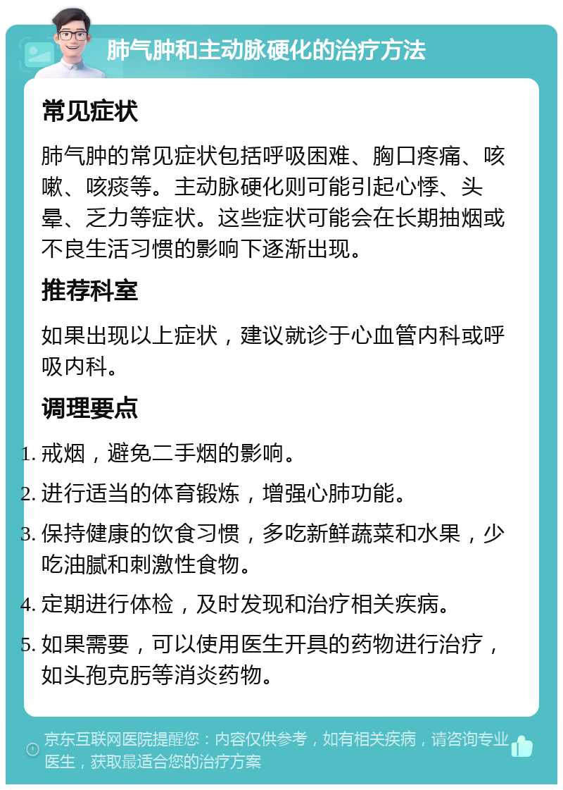 肺气肿和主动脉硬化的治疗方法 常见症状 肺气肿的常见症状包括呼吸困难、胸口疼痛、咳嗽、咳痰等。主动脉硬化则可能引起心悸、头晕、乏力等症状。这些症状可能会在长期抽烟或不良生活习惯的影响下逐渐出现。 推荐科室 如果出现以上症状，建议就诊于心血管内科或呼吸内科。 调理要点 戒烟，避免二手烟的影响。 进行适当的体育锻炼，增强心肺功能。 保持健康的饮食习惯，多吃新鲜蔬菜和水果，少吃油腻和刺激性食物。 定期进行体检，及时发现和治疗相关疾病。 如果需要，可以使用医生开具的药物进行治疗，如头孢克肟等消炎药物。