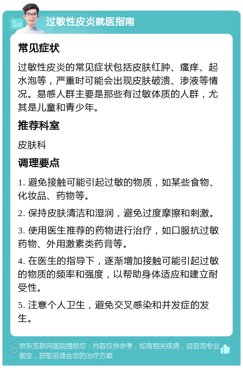 过敏性皮炎就医指南 常见症状 过敏性皮炎的常见症状包括皮肤红肿、瘙痒、起水泡等，严重时可能会出现皮肤破溃、渗液等情况。易感人群主要是那些有过敏体质的人群，尤其是儿童和青少年。 推荐科室 皮肤科 调理要点 1. 避免接触可能引起过敏的物质，如某些食物、化妆品、药物等。 2. 保持皮肤清洁和湿润，避免过度摩擦和刺激。 3. 使用医生推荐的药物进行治疗，如口服抗过敏药物、外用激素类药膏等。 4. 在医生的指导下，逐渐增加接触可能引起过敏的物质的频率和强度，以帮助身体适应和建立耐受性。 5. 注意个人卫生，避免交叉感染和并发症的发生。