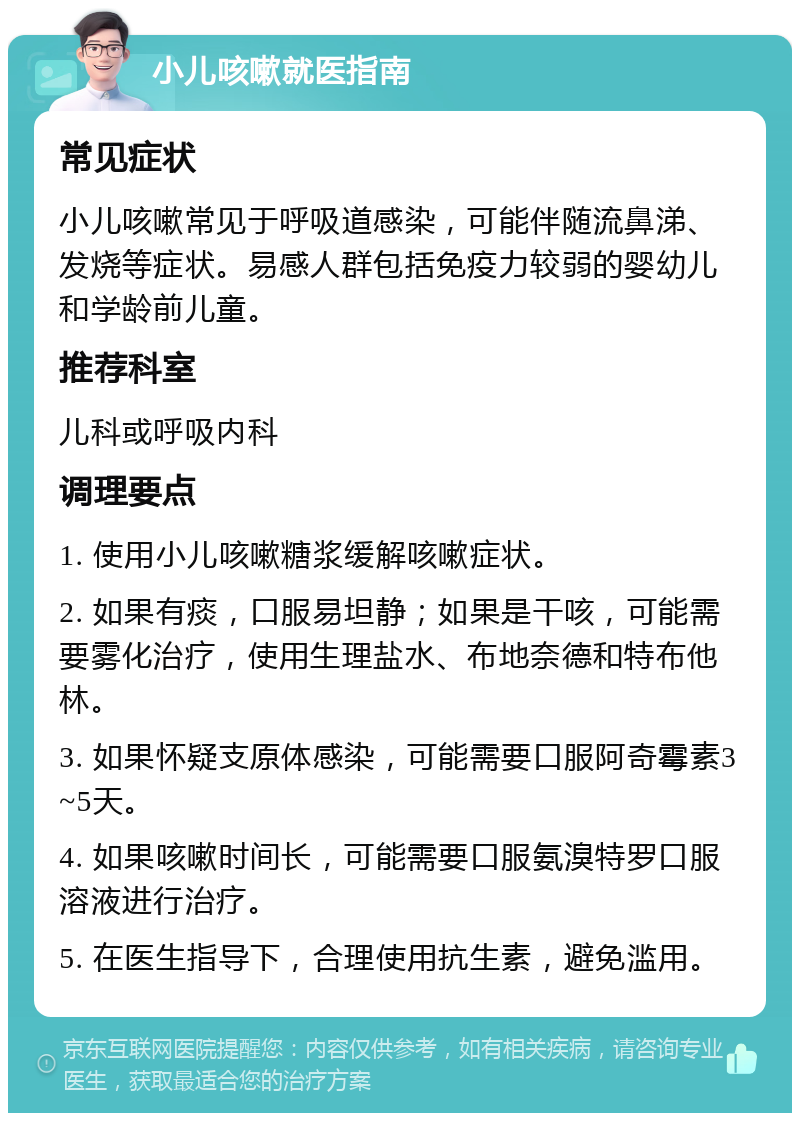 小儿咳嗽就医指南 常见症状 小儿咳嗽常见于呼吸道感染，可能伴随流鼻涕、发烧等症状。易感人群包括免疫力较弱的婴幼儿和学龄前儿童。 推荐科室 儿科或呼吸内科 调理要点 1. 使用小儿咳嗽糖浆缓解咳嗽症状。 2. 如果有痰，口服易坦静；如果是干咳，可能需要雾化治疗，使用生理盐水、布地奈德和特布他林。 3. 如果怀疑支原体感染，可能需要口服阿奇霉素3~5天。 4. 如果咳嗽时间长，可能需要口服氨溴特罗口服溶液进行治疗。 5. 在医生指导下，合理使用抗生素，避免滥用。