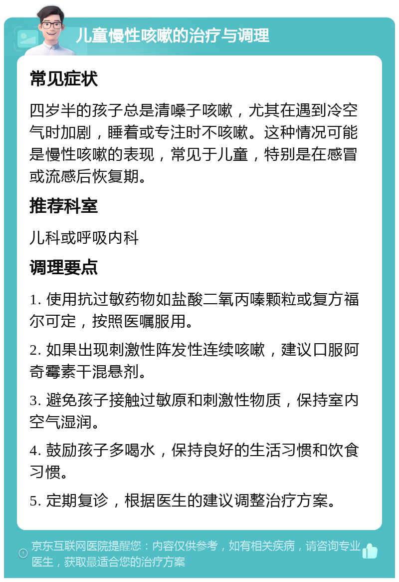 儿童慢性咳嗽的治疗与调理 常见症状 四岁半的孩子总是清嗓子咳嗽，尤其在遇到冷空气时加剧，睡着或专注时不咳嗽。这种情况可能是慢性咳嗽的表现，常见于儿童，特别是在感冒或流感后恢复期。 推荐科室 儿科或呼吸内科 调理要点 1. 使用抗过敏药物如盐酸二氧丙嗪颗粒或复方福尔可定，按照医嘱服用。 2. 如果出现刺激性阵发性连续咳嗽，建议口服阿奇霉素干混悬剂。 3. 避免孩子接触过敏原和刺激性物质，保持室内空气湿润。 4. 鼓励孩子多喝水，保持良好的生活习惯和饮食习惯。 5. 定期复诊，根据医生的建议调整治疗方案。