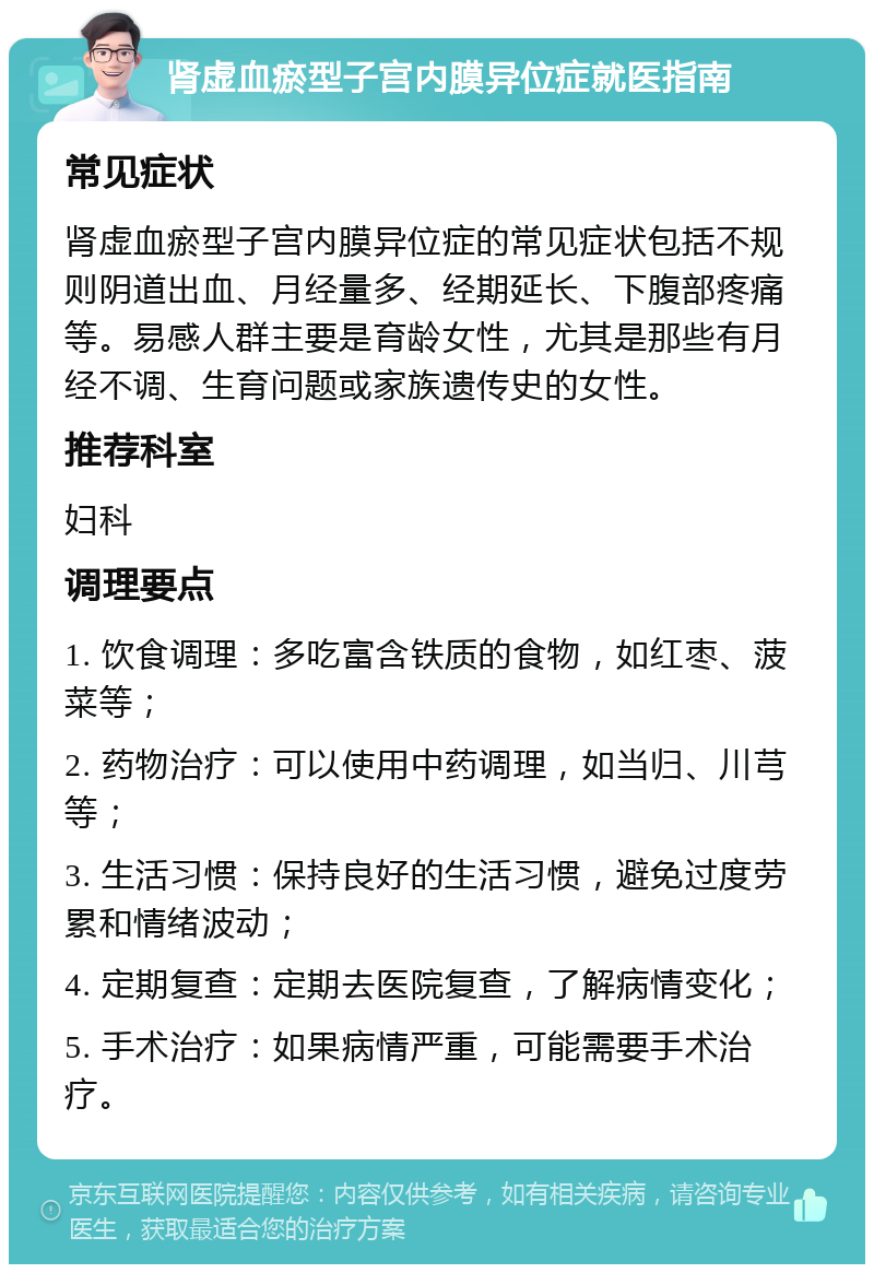 肾虚血瘀型子宫内膜异位症就医指南 常见症状 肾虚血瘀型子宫内膜异位症的常见症状包括不规则阴道出血、月经量多、经期延长、下腹部疼痛等。易感人群主要是育龄女性，尤其是那些有月经不调、生育问题或家族遗传史的女性。 推荐科室 妇科 调理要点 1. 饮食调理：多吃富含铁质的食物，如红枣、菠菜等； 2. 药物治疗：可以使用中药调理，如当归、川芎等； 3. 生活习惯：保持良好的生活习惯，避免过度劳累和情绪波动； 4. 定期复查：定期去医院复查，了解病情变化； 5. 手术治疗：如果病情严重，可能需要手术治疗。