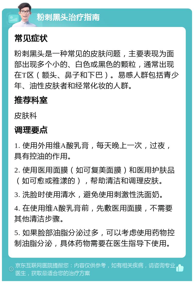 粉刺黑头治疗指南 常见症状 粉刺黑头是一种常见的皮肤问题，主要表现为面部出现多个小的、白色或黑色的颗粒，通常出现在T区（额头、鼻子和下巴）。易感人群包括青少年、油性皮肤者和经常化妆的人群。 推荐科室 皮肤科 调理要点 1. 使用外用维A酸乳膏，每天晚上一次，过夜，具有控油的作用。 2. 使用医用面膜（如可复美面膜）和医用护肤品（如可愈或雅漾的），帮助清洁和调理皮肤。 3. 洗脸时使用清水，避免使用刺激性洗面奶。 4. 在使用维A酸乳膏前，先敷医用面膜，不需要其他清洁步骤。 5. 如果脸部油脂分泌过多，可以考虑使用药物控制油脂分泌，具体药物需要在医生指导下使用。