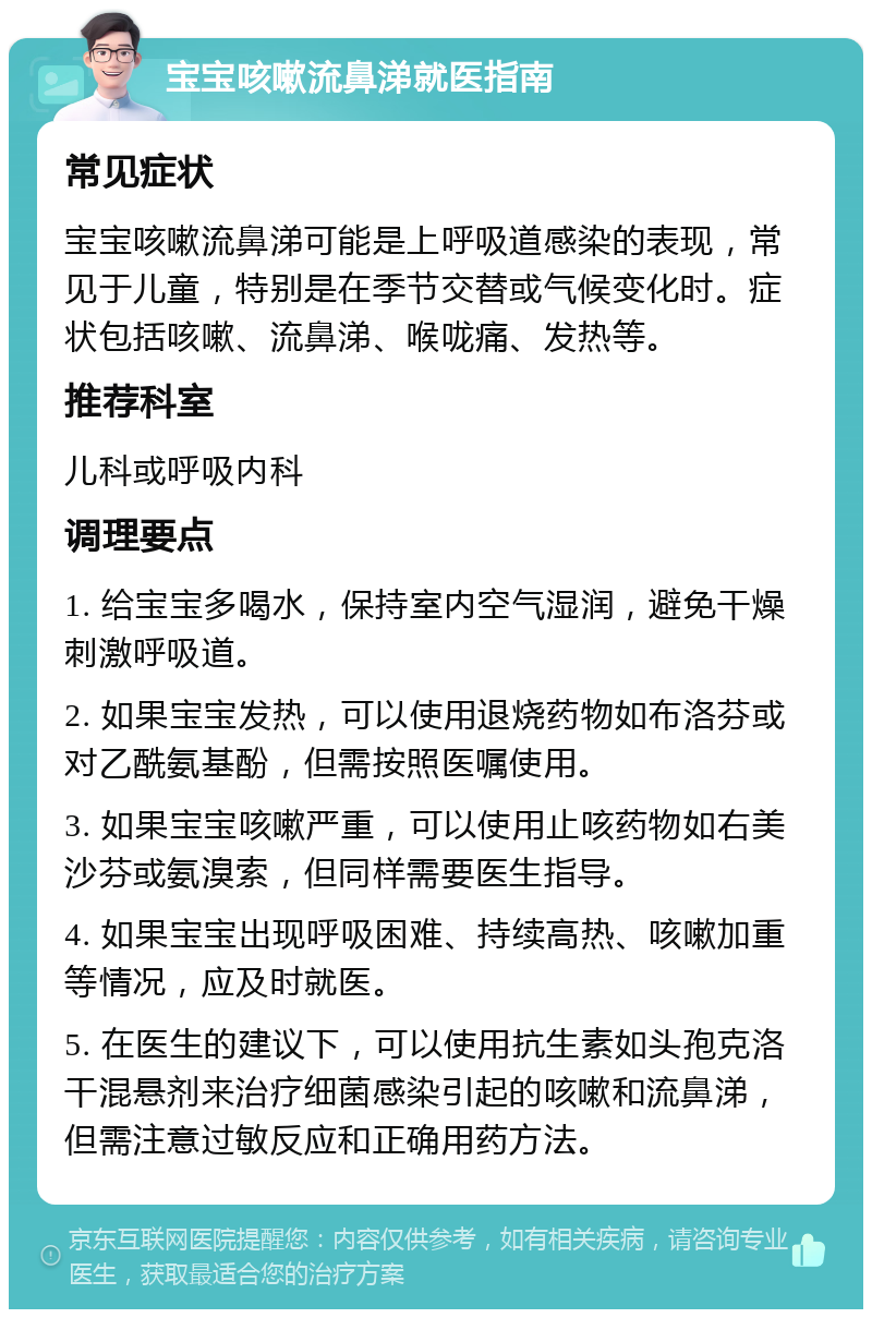 宝宝咳嗽流鼻涕就医指南 常见症状 宝宝咳嗽流鼻涕可能是上呼吸道感染的表现，常见于儿童，特别是在季节交替或气候变化时。症状包括咳嗽、流鼻涕、喉咙痛、发热等。 推荐科室 儿科或呼吸内科 调理要点 1. 给宝宝多喝水，保持室内空气湿润，避免干燥刺激呼吸道。 2. 如果宝宝发热，可以使用退烧药物如布洛芬或对乙酰氨基酚，但需按照医嘱使用。 3. 如果宝宝咳嗽严重，可以使用止咳药物如右美沙芬或氨溴索，但同样需要医生指导。 4. 如果宝宝出现呼吸困难、持续高热、咳嗽加重等情况，应及时就医。 5. 在医生的建议下，可以使用抗生素如头孢克洛干混悬剂来治疗细菌感染引起的咳嗽和流鼻涕，但需注意过敏反应和正确用药方法。