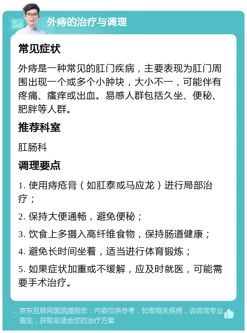 外痔的治疗与调理 常见症状 外痔是一种常见的肛门疾病，主要表现为肛门周围出现一个或多个小肿块，大小不一，可能伴有疼痛、瘙痒或出血。易感人群包括久坐、便秘、肥胖等人群。 推荐科室 肛肠科 调理要点 1. 使用痔疮膏（如肛泰或马应龙）进行局部治疗； 2. 保持大便通畅，避免便秘； 3. 饮食上多摄入高纤维食物，保持肠道健康； 4. 避免长时间坐着，适当进行体育锻炼； 5. 如果症状加重或不缓解，应及时就医，可能需要手术治疗。