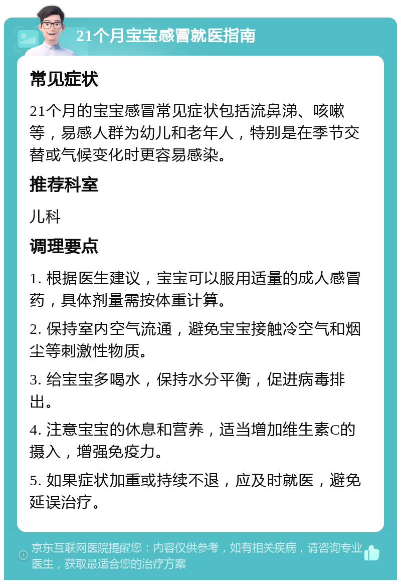 21个月宝宝感冒就医指南 常见症状 21个月的宝宝感冒常见症状包括流鼻涕、咳嗽等，易感人群为幼儿和老年人，特别是在季节交替或气候变化时更容易感染。 推荐科室 儿科 调理要点 1. 根据医生建议，宝宝可以服用适量的成人感冒药，具体剂量需按体重计算。 2. 保持室内空气流通，避免宝宝接触冷空气和烟尘等刺激性物质。 3. 给宝宝多喝水，保持水分平衡，促进病毒排出。 4. 注意宝宝的休息和营养，适当增加维生素C的摄入，增强免疫力。 5. 如果症状加重或持续不退，应及时就医，避免延误治疗。