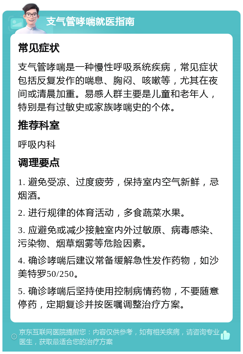 支气管哮喘就医指南 常见症状 支气管哮喘是一种慢性呼吸系统疾病，常见症状包括反复发作的喘息、胸闷、咳嗽等，尤其在夜间或清晨加重。易感人群主要是儿童和老年人，特别是有过敏史或家族哮喘史的个体。 推荐科室 呼吸内科 调理要点 1. 避免受凉、过度疲劳，保持室内空气新鲜，忌烟酒。 2. 进行规律的体育活动，多食蔬菜水果。 3. 应避免或减少接触室内外过敏原、病毒感染、污染物、烟草烟雾等危险因素。 4. 确诊哮喘后建议常备缓解急性发作药物，如沙美特罗50/250。 5. 确诊哮喘后坚持使用控制病情药物，不要随意停药，定期复诊并按医嘱调整治疗方案。