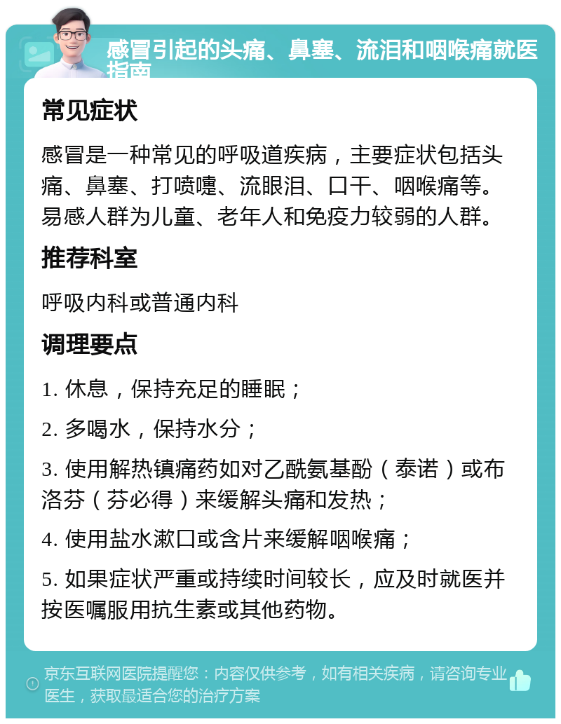 感冒引起的头痛、鼻塞、流泪和咽喉痛就医指南 常见症状 感冒是一种常见的呼吸道疾病，主要症状包括头痛、鼻塞、打喷嚏、流眼泪、口干、咽喉痛等。易感人群为儿童、老年人和免疫力较弱的人群。 推荐科室 呼吸内科或普通内科 调理要点 1. 休息，保持充足的睡眠； 2. 多喝水，保持水分； 3. 使用解热镇痛药如对乙酰氨基酚（泰诺）或布洛芬（芬必得）来缓解头痛和发热； 4. 使用盐水漱口或含片来缓解咽喉痛； 5. 如果症状严重或持续时间较长，应及时就医并按医嘱服用抗生素或其他药物。