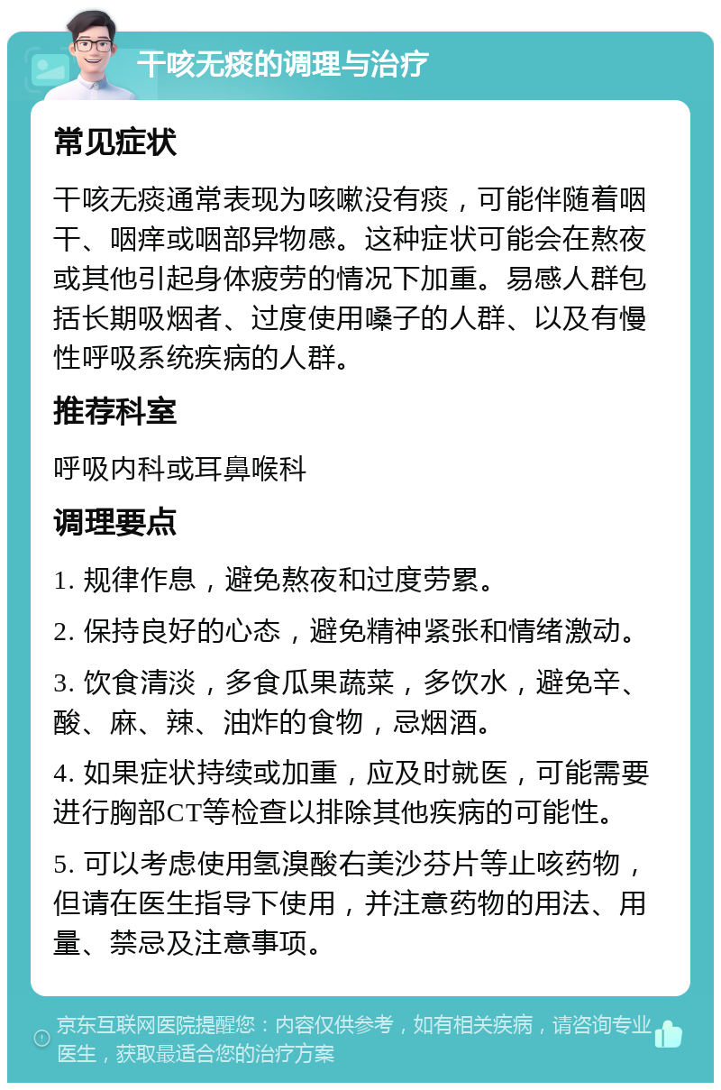 干咳无痰的调理与治疗 常见症状 干咳无痰通常表现为咳嗽没有痰，可能伴随着咽干、咽痒或咽部异物感。这种症状可能会在熬夜或其他引起身体疲劳的情况下加重。易感人群包括长期吸烟者、过度使用嗓子的人群、以及有慢性呼吸系统疾病的人群。 推荐科室 呼吸内科或耳鼻喉科 调理要点 1. 规律作息，避免熬夜和过度劳累。 2. 保持良好的心态，避免精神紧张和情绪激动。 3. 饮食清淡，多食瓜果蔬菜，多饮水，避免辛、酸、麻、辣、油炸的食物，忌烟酒。 4. 如果症状持续或加重，应及时就医，可能需要进行胸部CT等检查以排除其他疾病的可能性。 5. 可以考虑使用氢溴酸右美沙芬片等止咳药物，但请在医生指导下使用，并注意药物的用法、用量、禁忌及注意事项。