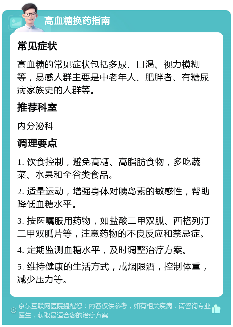 高血糖换药指南 常见症状 高血糖的常见症状包括多尿、口渴、视力模糊等，易感人群主要是中老年人、肥胖者、有糖尿病家族史的人群等。 推荐科室 内分泌科 调理要点 1. 饮食控制，避免高糖、高脂肪食物，多吃蔬菜、水果和全谷类食品。 2. 适量运动，增强身体对胰岛素的敏感性，帮助降低血糖水平。 3. 按医嘱服用药物，如盐酸二甲双胍、西格列汀二甲双胍片等，注意药物的不良反应和禁忌症。 4. 定期监测血糖水平，及时调整治疗方案。 5. 维持健康的生活方式，戒烟限酒，控制体重，减少压力等。