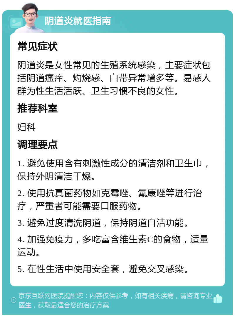 阴道炎就医指南 常见症状 阴道炎是女性常见的生殖系统感染，主要症状包括阴道瘙痒、灼烧感、白带异常增多等。易感人群为性生活活跃、卫生习惯不良的女性。 推荐科室 妇科 调理要点 1. 避免使用含有刺激性成分的清洁剂和卫生巾，保持外阴清洁干燥。 2. 使用抗真菌药物如克霉唑、氟康唑等进行治疗，严重者可能需要口服药物。 3. 避免过度清洗阴道，保持阴道自洁功能。 4. 加强免疫力，多吃富含维生素C的食物，适量运动。 5. 在性生活中使用安全套，避免交叉感染。