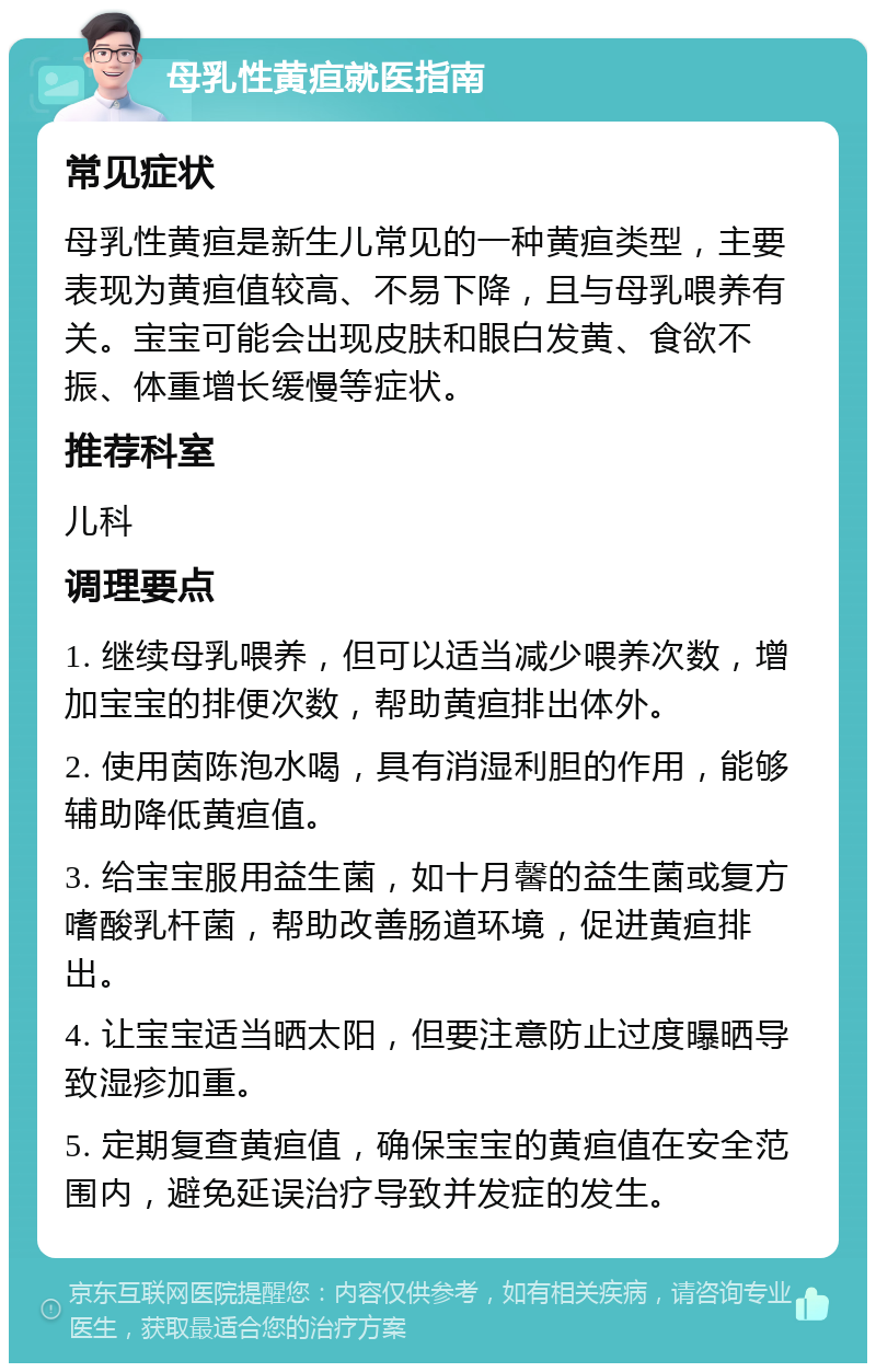 母乳性黄疸就医指南 常见症状 母乳性黄疸是新生儿常见的一种黄疸类型，主要表现为黄疸值较高、不易下降，且与母乳喂养有关。宝宝可能会出现皮肤和眼白发黄、食欲不振、体重增长缓慢等症状。 推荐科室 儿科 调理要点 1. 继续母乳喂养，但可以适当减少喂养次数，增加宝宝的排便次数，帮助黄疸排出体外。 2. 使用茵陈泡水喝，具有消湿利胆的作用，能够辅助降低黄疸值。 3. 给宝宝服用益生菌，如十月馨的益生菌或复方嗜酸乳杆菌，帮助改善肠道环境，促进黄疸排出。 4. 让宝宝适当晒太阳，但要注意防止过度曝晒导致湿疹加重。 5. 定期复查黄疸值，确保宝宝的黄疸值在安全范围内，避免延误治疗导致并发症的发生。