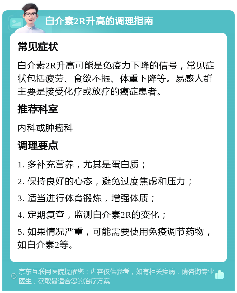 白介素2R升高的调理指南 常见症状 白介素2R升高可能是免疫力下降的信号，常见症状包括疲劳、食欲不振、体重下降等。易感人群主要是接受化疗或放疗的癌症患者。 推荐科室 内科或肿瘤科 调理要点 1. 多补充营养，尤其是蛋白质； 2. 保持良好的心态，避免过度焦虑和压力； 3. 适当进行体育锻炼，增强体质； 4. 定期复查，监测白介素2R的变化； 5. 如果情况严重，可能需要使用免疫调节药物，如白介素2等。