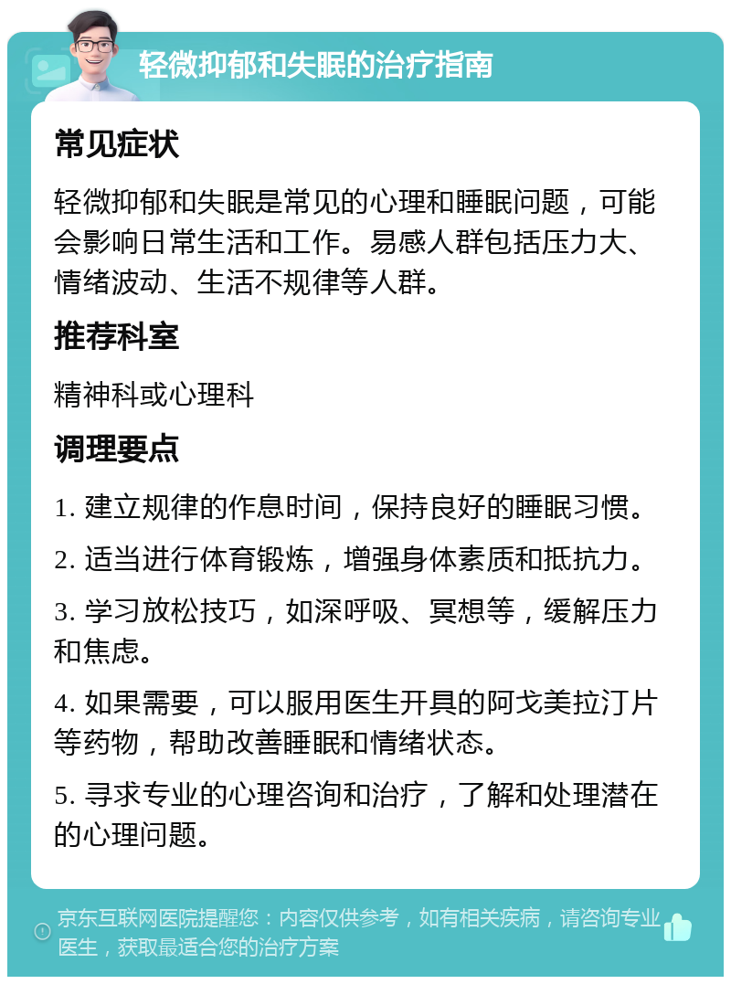 轻微抑郁和失眠的治疗指南 常见症状 轻微抑郁和失眠是常见的心理和睡眠问题，可能会影响日常生活和工作。易感人群包括压力大、情绪波动、生活不规律等人群。 推荐科室 精神科或心理科 调理要点 1. 建立规律的作息时间，保持良好的睡眠习惯。 2. 适当进行体育锻炼，增强身体素质和抵抗力。 3. 学习放松技巧，如深呼吸、冥想等，缓解压力和焦虑。 4. 如果需要，可以服用医生开具的阿戈美拉汀片等药物，帮助改善睡眠和情绪状态。 5. 寻求专业的心理咨询和治疗，了解和处理潜在的心理问题。