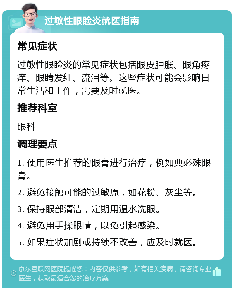 过敏性眼睑炎就医指南 常见症状 过敏性眼睑炎的常见症状包括眼皮肿胀、眼角疼痒、眼睛发红、流泪等。这些症状可能会影响日常生活和工作，需要及时就医。 推荐科室 眼科 调理要点 1. 使用医生推荐的眼膏进行治疗，例如典必殊眼膏。 2. 避免接触可能的过敏原，如花粉、灰尘等。 3. 保持眼部清洁，定期用温水洗眼。 4. 避免用手揉眼睛，以免引起感染。 5. 如果症状加剧或持续不改善，应及时就医。