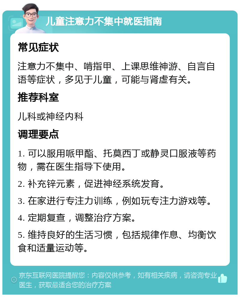 儿童注意力不集中就医指南 常见症状 注意力不集中、啃指甲、上课思维神游、自言自语等症状，多见于儿童，可能与肾虚有关。 推荐科室 儿科或神经内科 调理要点 1. 可以服用哌甲酯、托莫西丁或静灵口服液等药物，需在医生指导下使用。 2. 补充锌元素，促进神经系统发育。 3. 在家进行专注力训练，例如玩专注力游戏等。 4. 定期复查，调整治疗方案。 5. 维持良好的生活习惯，包括规律作息、均衡饮食和适量运动等。