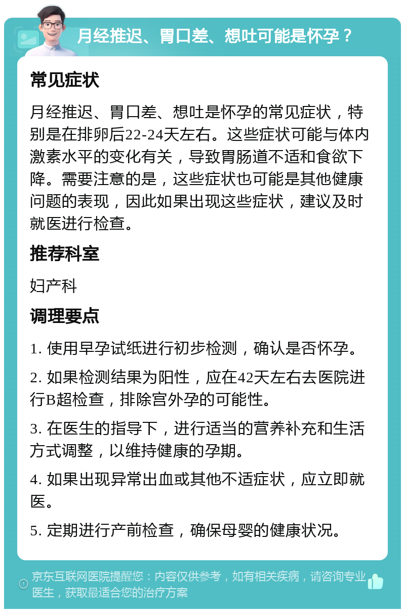 月经推迟、胃口差、想吐可能是怀孕？ 常见症状 月经推迟、胃口差、想吐是怀孕的常见症状，特别是在排卵后22-24天左右。这些症状可能与体内激素水平的变化有关，导致胃肠道不适和食欲下降。需要注意的是，这些症状也可能是其他健康问题的表现，因此如果出现这些症状，建议及时就医进行检查。 推荐科室 妇产科 调理要点 1. 使用早孕试纸进行初步检测，确认是否怀孕。 2. 如果检测结果为阳性，应在42天左右去医院进行B超检查，排除宫外孕的可能性。 3. 在医生的指导下，进行适当的营养补充和生活方式调整，以维持健康的孕期。 4. 如果出现异常出血或其他不适症状，应立即就医。 5. 定期进行产前检查，确保母婴的健康状况。