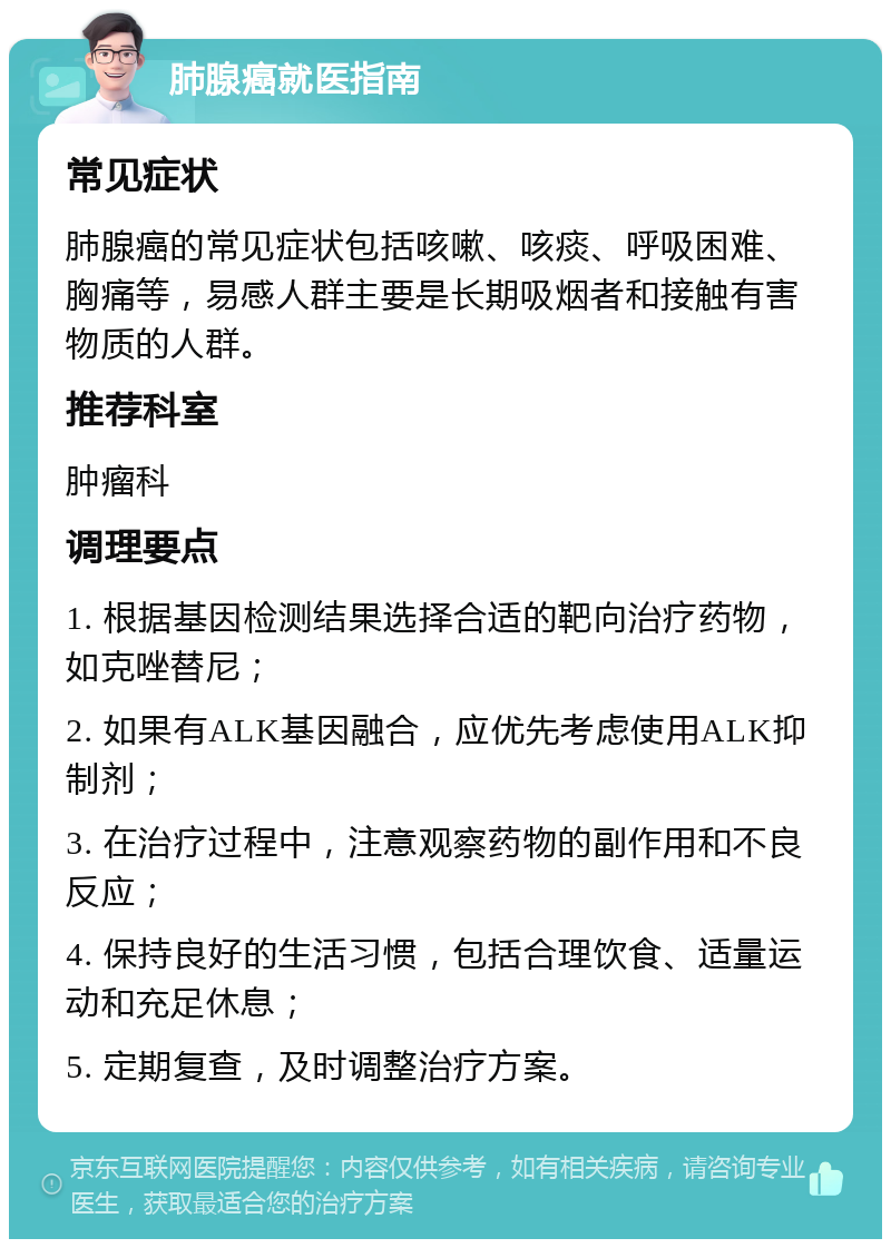 肺腺癌就医指南 常见症状 肺腺癌的常见症状包括咳嗽、咳痰、呼吸困难、胸痛等，易感人群主要是长期吸烟者和接触有害物质的人群。 推荐科室 肿瘤科 调理要点 1. 根据基因检测结果选择合适的靶向治疗药物，如克唑替尼； 2. 如果有ALK基因融合，应优先考虑使用ALK抑制剂； 3. 在治疗过程中，注意观察药物的副作用和不良反应； 4. 保持良好的生活习惯，包括合理饮食、适量运动和充足休息； 5. 定期复查，及时调整治疗方案。