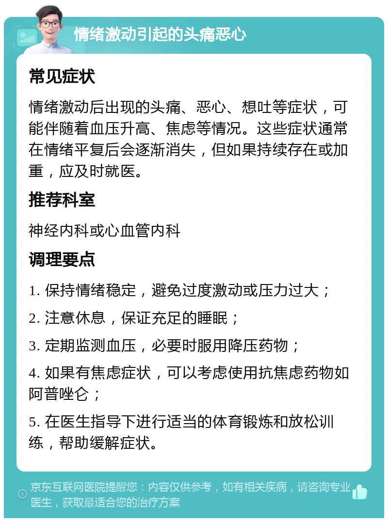 情绪激动引起的头痛恶心 常见症状 情绪激动后出现的头痛、恶心、想吐等症状，可能伴随着血压升高、焦虑等情况。这些症状通常在情绪平复后会逐渐消失，但如果持续存在或加重，应及时就医。 推荐科室 神经内科或心血管内科 调理要点 1. 保持情绪稳定，避免过度激动或压力过大； 2. 注意休息，保证充足的睡眠； 3. 定期监测血压，必要时服用降压药物； 4. 如果有焦虑症状，可以考虑使用抗焦虑药物如阿普唑仑； 5. 在医生指导下进行适当的体育锻炼和放松训练，帮助缓解症状。