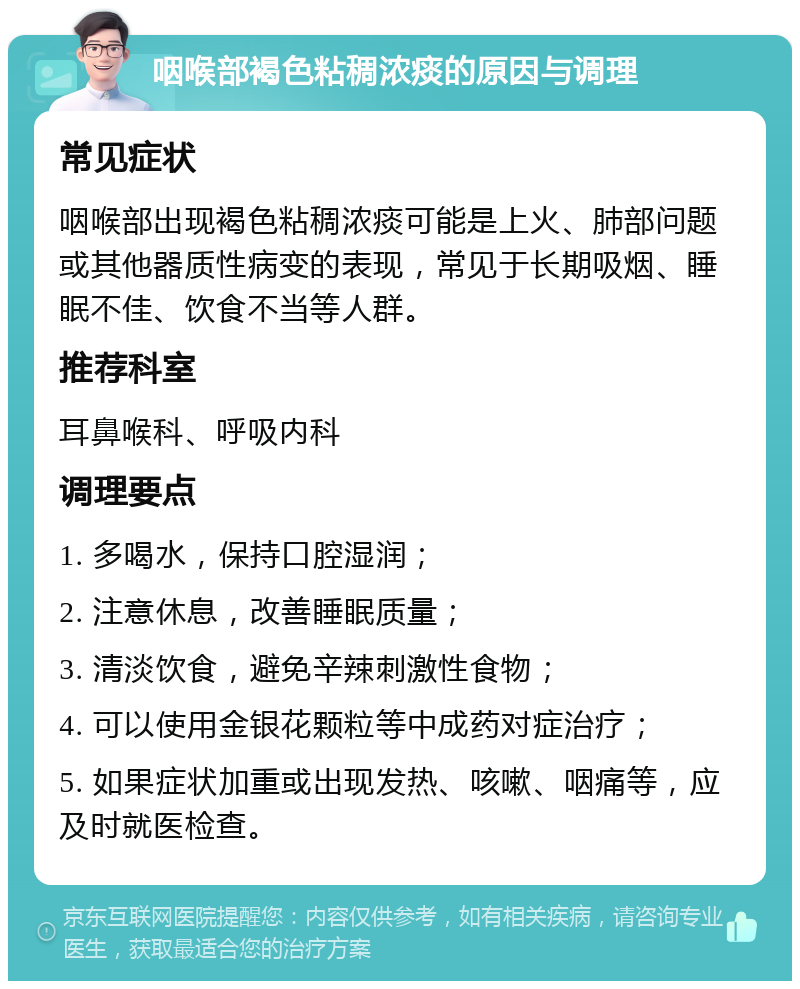 咽喉部褐色粘稠浓痰的原因与调理 常见症状 咽喉部出现褐色粘稠浓痰可能是上火、肺部问题或其他器质性病变的表现，常见于长期吸烟、睡眠不佳、饮食不当等人群。 推荐科室 耳鼻喉科、呼吸内科 调理要点 1. 多喝水，保持口腔湿润； 2. 注意休息，改善睡眠质量； 3. 清淡饮食，避免辛辣刺激性食物； 4. 可以使用金银花颗粒等中成药对症治疗； 5. 如果症状加重或出现发热、咳嗽、咽痛等，应及时就医检查。