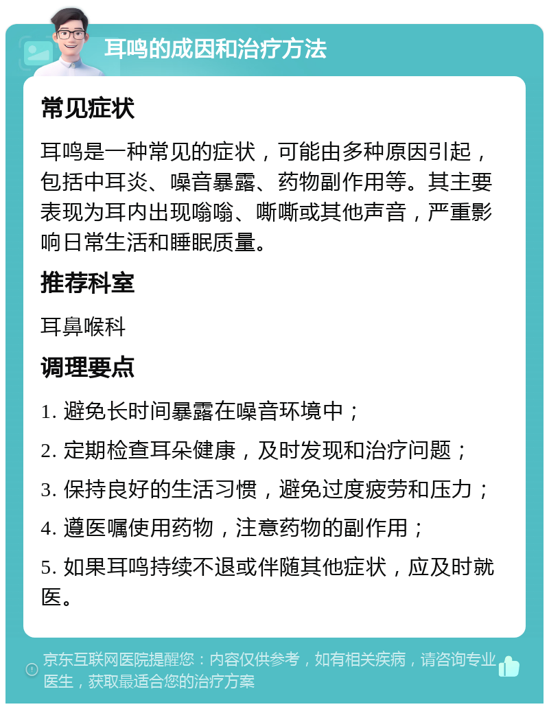 耳鸣的成因和治疗方法 常见症状 耳鸣是一种常见的症状，可能由多种原因引起，包括中耳炎、噪音暴露、药物副作用等。其主要表现为耳内出现嗡嗡、嘶嘶或其他声音，严重影响日常生活和睡眠质量。 推荐科室 耳鼻喉科 调理要点 1. 避免长时间暴露在噪音环境中； 2. 定期检查耳朵健康，及时发现和治疗问题； 3. 保持良好的生活习惯，避免过度疲劳和压力； 4. 遵医嘱使用药物，注意药物的副作用； 5. 如果耳鸣持续不退或伴随其他症状，应及时就医。