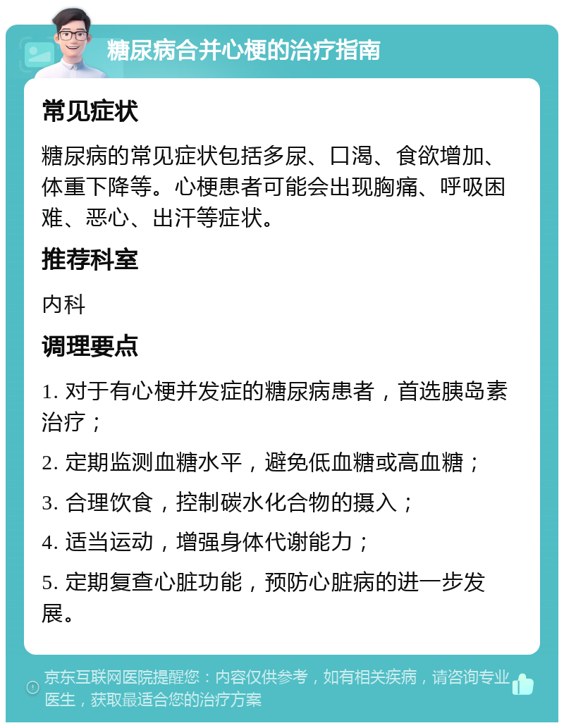 糖尿病合并心梗的治疗指南 常见症状 糖尿病的常见症状包括多尿、口渴、食欲增加、体重下降等。心梗患者可能会出现胸痛、呼吸困难、恶心、出汗等症状。 推荐科室 内科 调理要点 1. 对于有心梗并发症的糖尿病患者，首选胰岛素治疗； 2. 定期监测血糖水平，避免低血糖或高血糖； 3. 合理饮食，控制碳水化合物的摄入； 4. 适当运动，增强身体代谢能力； 5. 定期复查心脏功能，预防心脏病的进一步发展。