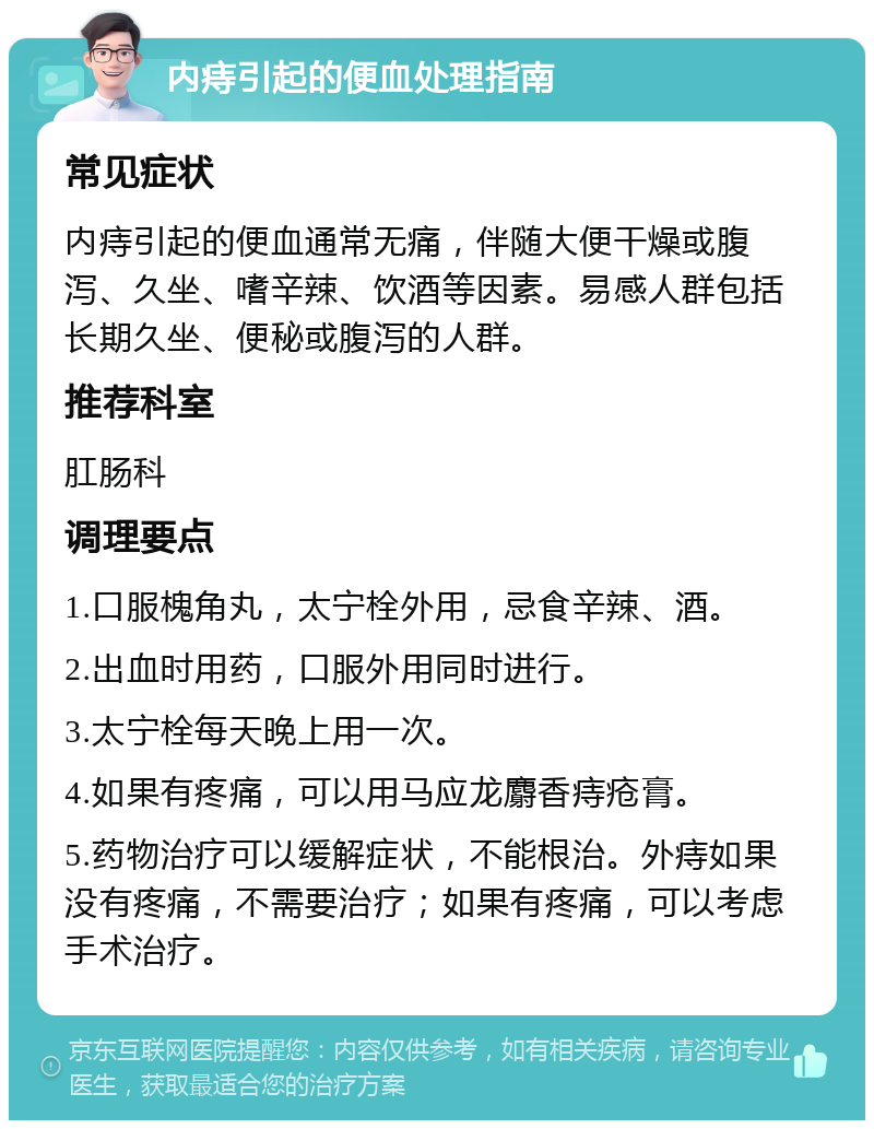 内痔引起的便血处理指南 常见症状 内痔引起的便血通常无痛，伴随大便干燥或腹泻、久坐、嗜辛辣、饮酒等因素。易感人群包括长期久坐、便秘或腹泻的人群。 推荐科室 肛肠科 调理要点 1.口服槐角丸，太宁栓外用，忌食辛辣、酒。 2.出血时用药，口服外用同时进行。 3.太宁栓每天晚上用一次。 4.如果有疼痛，可以用马应龙麝香痔疮膏。 5.药物治疗可以缓解症状，不能根治。外痔如果没有疼痛，不需要治疗；如果有疼痛，可以考虑手术治疗。