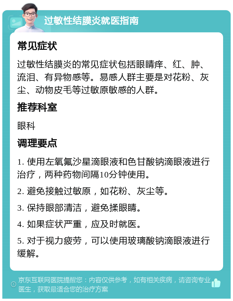 过敏性结膜炎就医指南 常见症状 过敏性结膜炎的常见症状包括眼睛痒、红、肿、流泪、有异物感等。易感人群主要是对花粉、灰尘、动物皮毛等过敏原敏感的人群。 推荐科室 眼科 调理要点 1. 使用左氧氟沙星滴眼液和色甘酸钠滴眼液进行治疗，两种药物间隔10分钟使用。 2. 避免接触过敏原，如花粉、灰尘等。 3. 保持眼部清洁，避免揉眼睛。 4. 如果症状严重，应及时就医。 5. 对于视力疲劳，可以使用玻璃酸钠滴眼液进行缓解。