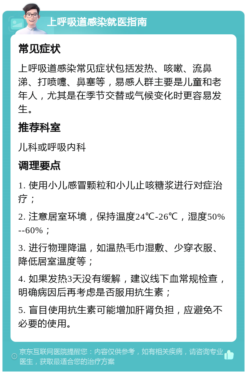 上呼吸道感染就医指南 常见症状 上呼吸道感染常见症状包括发热、咳嗽、流鼻涕、打喷嚏、鼻塞等，易感人群主要是儿童和老年人，尤其是在季节交替或气候变化时更容易发生。 推荐科室 儿科或呼吸内科 调理要点 1. 使用小儿感冒颗粒和小儿止咳糖浆进行对症治疗； 2. 注意居室环境，保持温度24℃-26℃，湿度50%--60%； 3. 进行物理降温，如温热毛巾湿敷、少穿衣服、降低居室温度等； 4. 如果发热3天没有缓解，建议线下血常规检查，明确病因后再考虑是否服用抗生素； 5. 盲目使用抗生素可能增加肝肾负担，应避免不必要的使用。