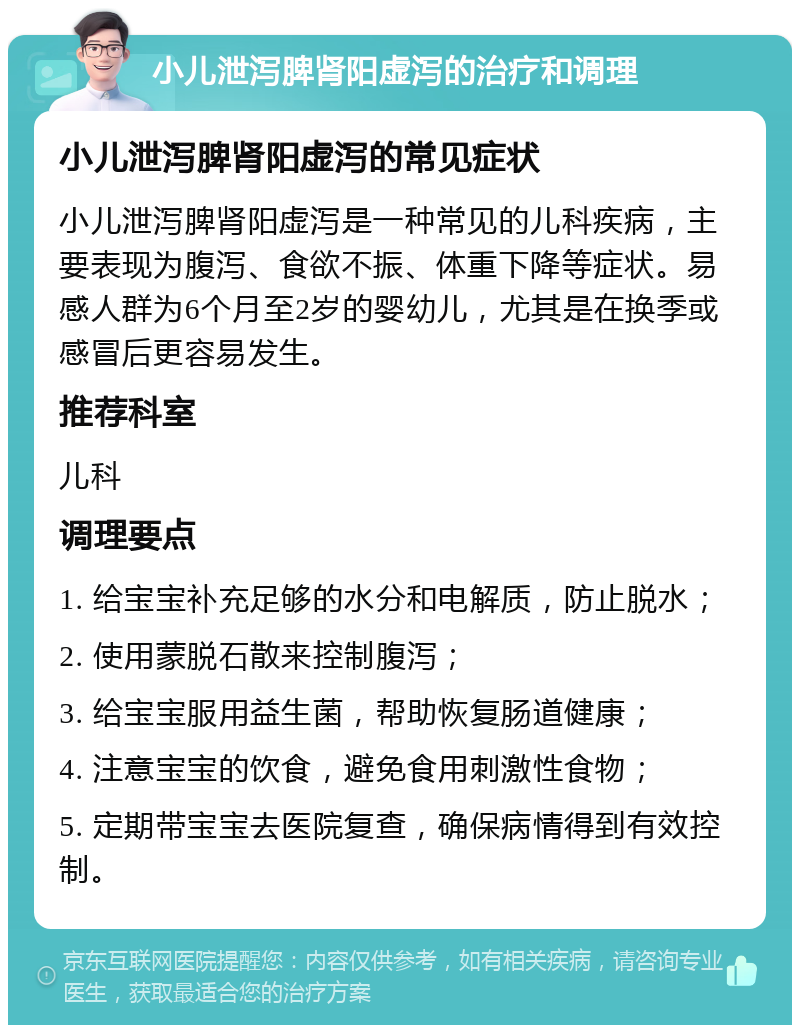 小儿泄泻脾肾阳虚泻的治疗和调理 小儿泄泻脾肾阳虚泻的常见症状 小儿泄泻脾肾阳虚泻是一种常见的儿科疾病，主要表现为腹泻、食欲不振、体重下降等症状。易感人群为6个月至2岁的婴幼儿，尤其是在换季或感冒后更容易发生。 推荐科室 儿科 调理要点 1. 给宝宝补充足够的水分和电解质，防止脱水； 2. 使用蒙脱石散来控制腹泻； 3. 给宝宝服用益生菌，帮助恢复肠道健康； 4. 注意宝宝的饮食，避免食用刺激性食物； 5. 定期带宝宝去医院复查，确保病情得到有效控制。