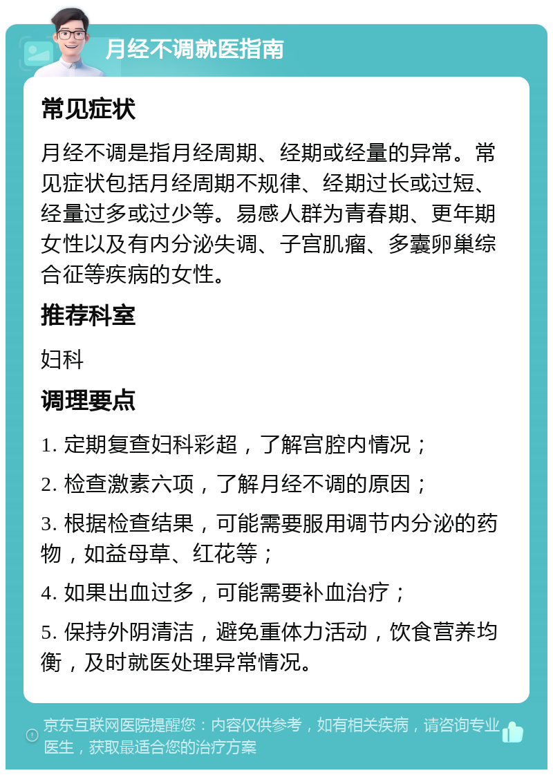 月经不调就医指南 常见症状 月经不调是指月经周期、经期或经量的异常。常见症状包括月经周期不规律、经期过长或过短、经量过多或过少等。易感人群为青春期、更年期女性以及有内分泌失调、子宫肌瘤、多囊卵巢综合征等疾病的女性。 推荐科室 妇科 调理要点 1. 定期复查妇科彩超，了解宫腔内情况； 2. 检查激素六项，了解月经不调的原因； 3. 根据检查结果，可能需要服用调节内分泌的药物，如益母草、红花等； 4. 如果出血过多，可能需要补血治疗； 5. 保持外阴清洁，避免重体力活动，饮食营养均衡，及时就医处理异常情况。