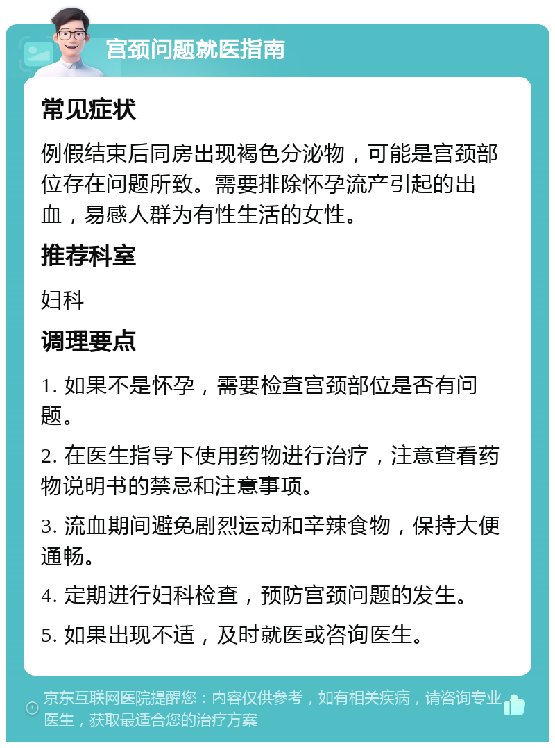 宫颈问题就医指南 常见症状 例假结束后同房出现褐色分泌物，可能是宫颈部位存在问题所致。需要排除怀孕流产引起的出血，易感人群为有性生活的女性。 推荐科室 妇科 调理要点 1. 如果不是怀孕，需要检查宫颈部位是否有问题。 2. 在医生指导下使用药物进行治疗，注意查看药物说明书的禁忌和注意事项。 3. 流血期间避免剧烈运动和辛辣食物，保持大便通畅。 4. 定期进行妇科检查，预防宫颈问题的发生。 5. 如果出现不适，及时就医或咨询医生。