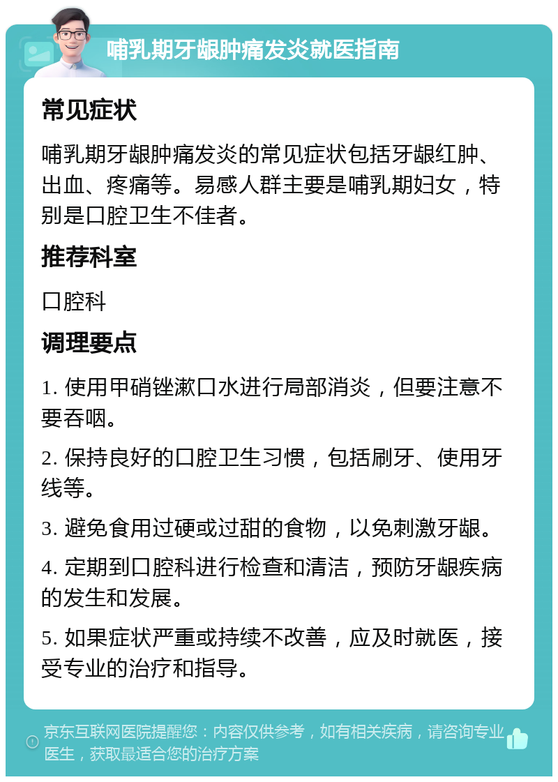 哺乳期牙龈肿痛发炎就医指南 常见症状 哺乳期牙龈肿痛发炎的常见症状包括牙龈红肿、出血、疼痛等。易感人群主要是哺乳期妇女，特别是口腔卫生不佳者。 推荐科室 口腔科 调理要点 1. 使用甲硝锉漱口水进行局部消炎，但要注意不要吞咽。 2. 保持良好的口腔卫生习惯，包括刷牙、使用牙线等。 3. 避免食用过硬或过甜的食物，以免刺激牙龈。 4. 定期到口腔科进行检查和清洁，预防牙龈疾病的发生和发展。 5. 如果症状严重或持续不改善，应及时就医，接受专业的治疗和指导。