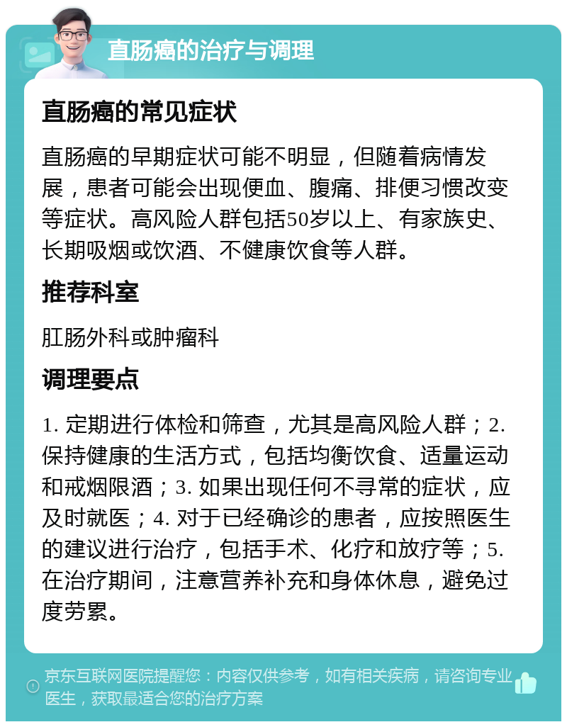 直肠癌的治疗与调理 直肠癌的常见症状 直肠癌的早期症状可能不明显，但随着病情发展，患者可能会出现便血、腹痛、排便习惯改变等症状。高风险人群包括50岁以上、有家族史、长期吸烟或饮酒、不健康饮食等人群。 推荐科室 肛肠外科或肿瘤科 调理要点 1. 定期进行体检和筛查，尤其是高风险人群；2. 保持健康的生活方式，包括均衡饮食、适量运动和戒烟限酒；3. 如果出现任何不寻常的症状，应及时就医；4. 对于已经确诊的患者，应按照医生的建议进行治疗，包括手术、化疗和放疗等；5. 在治疗期间，注意营养补充和身体休息，避免过度劳累。