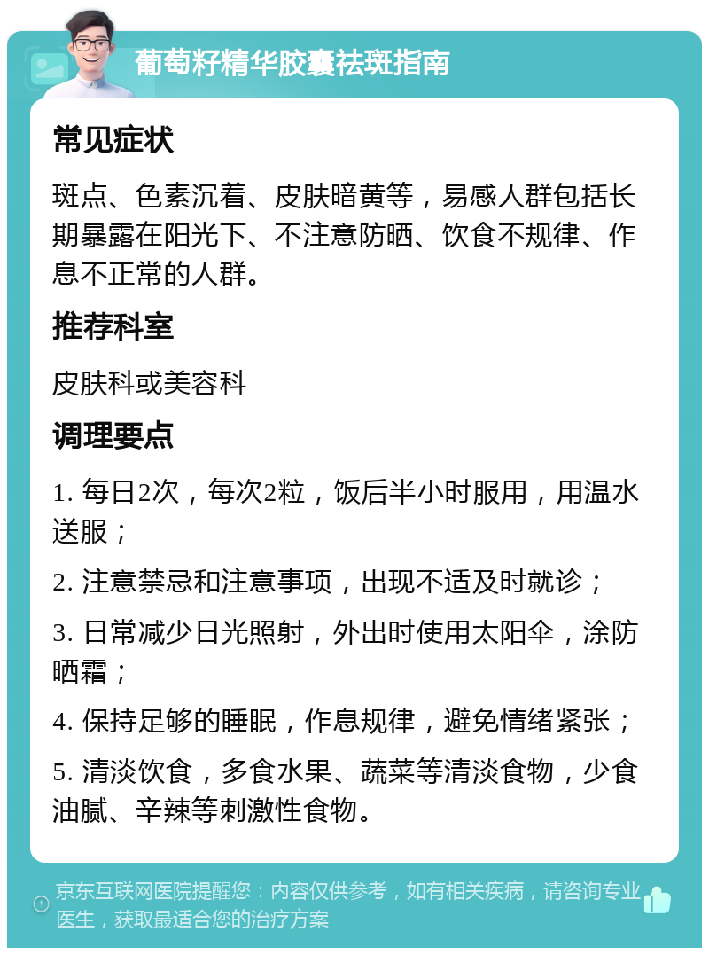 葡萄籽精华胶囊祛斑指南 常见症状 斑点、色素沉着、皮肤暗黄等，易感人群包括长期暴露在阳光下、不注意防晒、饮食不规律、作息不正常的人群。 推荐科室 皮肤科或美容科 调理要点 1. 每日2次，每次2粒，饭后半小时服用，用温水送服； 2. 注意禁忌和注意事项，出现不适及时就诊； 3. 日常减少日光照射，外出时使用太阳伞，涂防晒霜； 4. 保持足够的睡眠，作息规律，避免情绪紧张； 5. 清淡饮食，多食水果、蔬菜等清淡食物，少食油腻、辛辣等刺激性食物。