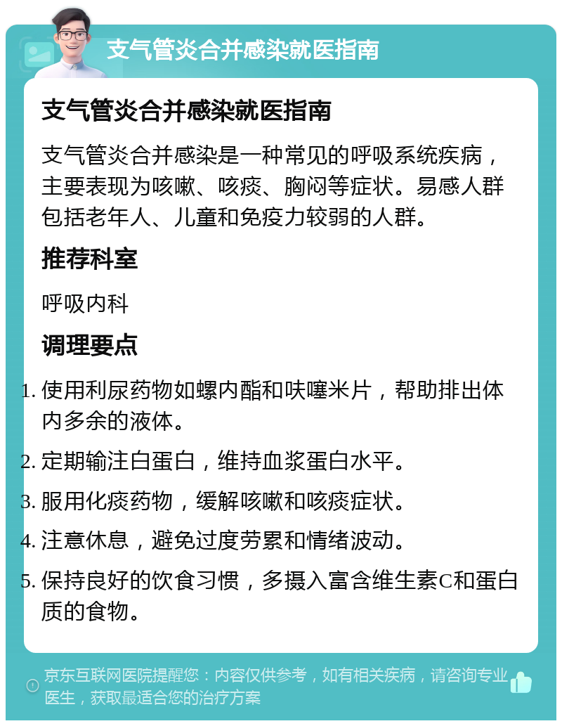 支气管炎合并感染就医指南 支气管炎合并感染就医指南 支气管炎合并感染是一种常见的呼吸系统疾病，主要表现为咳嗽、咳痰、胸闷等症状。易感人群包括老年人、儿童和免疫力较弱的人群。 推荐科室 呼吸内科 调理要点 使用利尿药物如螺内酯和呋噻米片，帮助排出体内多余的液体。 定期输注白蛋白，维持血浆蛋白水平。 服用化痰药物，缓解咳嗽和咳痰症状。 注意休息，避免过度劳累和情绪波动。 保持良好的饮食习惯，多摄入富含维生素C和蛋白质的食物。