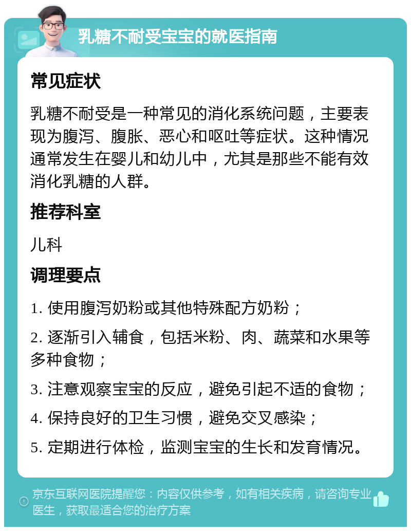 乳糖不耐受宝宝的就医指南 常见症状 乳糖不耐受是一种常见的消化系统问题，主要表现为腹泻、腹胀、恶心和呕吐等症状。这种情况通常发生在婴儿和幼儿中，尤其是那些不能有效消化乳糖的人群。 推荐科室 儿科 调理要点 1. 使用腹泻奶粉或其他特殊配方奶粉； 2. 逐渐引入辅食，包括米粉、肉、蔬菜和水果等多种食物； 3. 注意观察宝宝的反应，避免引起不适的食物； 4. 保持良好的卫生习惯，避免交叉感染； 5. 定期进行体检，监测宝宝的生长和发育情况。