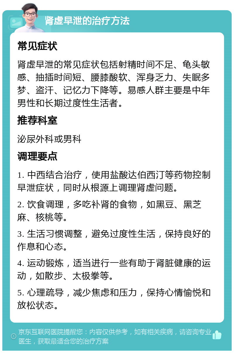 肾虚早泄的治疗方法 常见症状 肾虚早泄的常见症状包括射精时间不足、龟头敏感、抽插时间短、腰膝酸软、浑身乏力、失眠多梦、盗汗、记忆力下降等。易感人群主要是中年男性和长期过度性生活者。 推荐科室 泌尿外科或男科 调理要点 1. 中西结合治疗，使用盐酸达伯西汀等药物控制早泄症状，同时从根源上调理肾虚问题。 2. 饮食调理，多吃补肾的食物，如黑豆、黑芝麻、核桃等。 3. 生活习惯调整，避免过度性生活，保持良好的作息和心态。 4. 运动锻炼，适当进行一些有助于肾脏健康的运动，如散步、太极拳等。 5. 心理疏导，减少焦虑和压力，保持心情愉悦和放松状态。