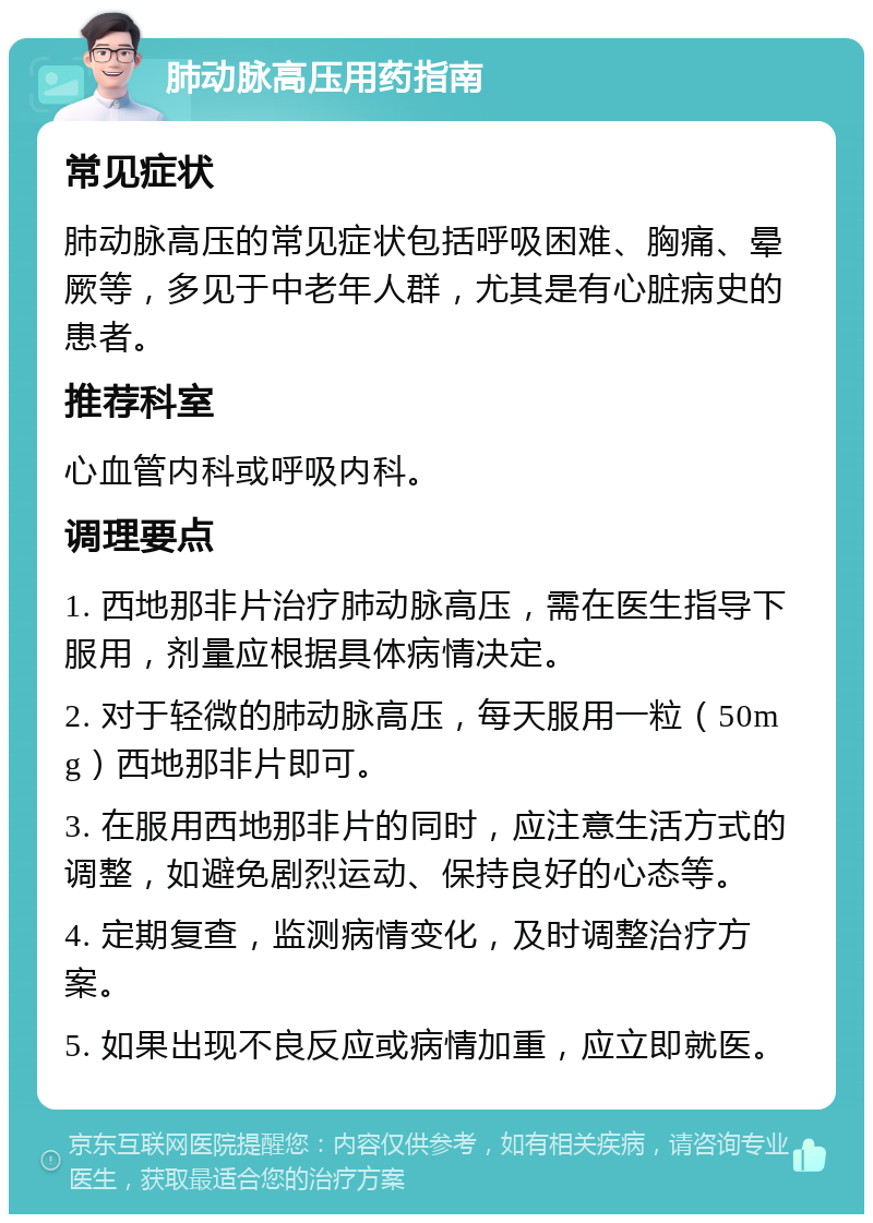 肺动脉高压用药指南 常见症状 肺动脉高压的常见症状包括呼吸困难、胸痛、晕厥等，多见于中老年人群，尤其是有心脏病史的患者。 推荐科室 心血管内科或呼吸内科。 调理要点 1. 西地那非片治疗肺动脉高压，需在医生指导下服用，剂量应根据具体病情决定。 2. 对于轻微的肺动脉高压，每天服用一粒（50mg）西地那非片即可。 3. 在服用西地那非片的同时，应注意生活方式的调整，如避免剧烈运动、保持良好的心态等。 4. 定期复查，监测病情变化，及时调整治疗方案。 5. 如果出现不良反应或病情加重，应立即就医。