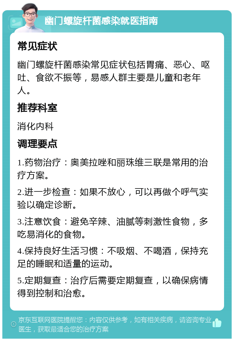 幽门螺旋杆菌感染就医指南 常见症状 幽门螺旋杆菌感染常见症状包括胃痛、恶心、呕吐、食欲不振等，易感人群主要是儿童和老年人。 推荐科室 消化内科 调理要点 1.药物治疗：奥美拉唑和丽珠维三联是常用的治疗方案。 2.进一步检查：如果不放心，可以再做个呼气实验以确定诊断。 3.注意饮食：避免辛辣、油腻等刺激性食物，多吃易消化的食物。 4.保持良好生活习惯：不吸烟、不喝酒，保持充足的睡眠和适量的运动。 5.定期复查：治疗后需要定期复查，以确保病情得到控制和治愈。