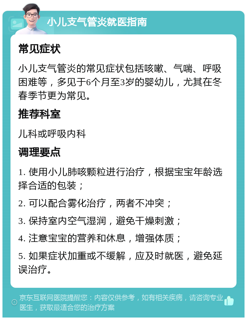 小儿支气管炎就医指南 常见症状 小儿支气管炎的常见症状包括咳嗽、气喘、呼吸困难等，多见于6个月至3岁的婴幼儿，尤其在冬春季节更为常见。 推荐科室 儿科或呼吸内科 调理要点 1. 使用小儿肺咳颗粒进行治疗，根据宝宝年龄选择合适的包装； 2. 可以配合雾化治疗，两者不冲突； 3. 保持室内空气湿润，避免干燥刺激； 4. 注意宝宝的营养和休息，增强体质； 5. 如果症状加重或不缓解，应及时就医，避免延误治疗。