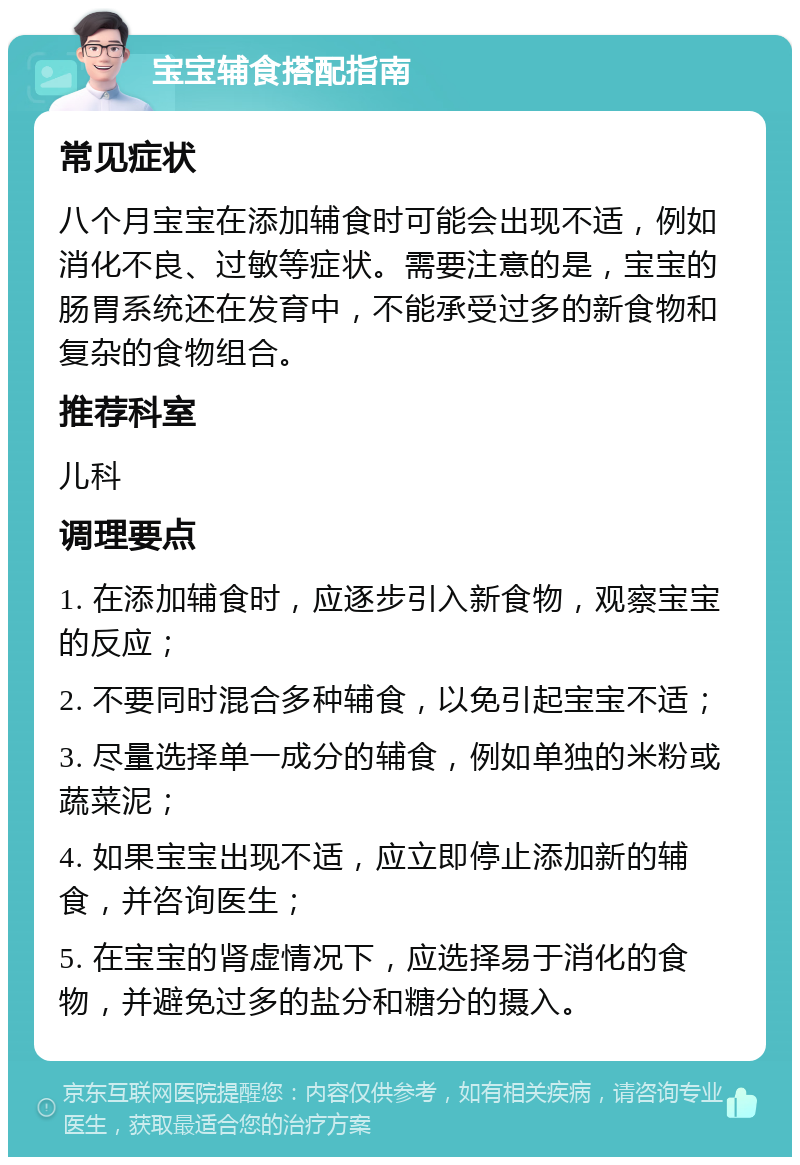 宝宝辅食搭配指南 常见症状 八个月宝宝在添加辅食时可能会出现不适，例如消化不良、过敏等症状。需要注意的是，宝宝的肠胃系统还在发育中，不能承受过多的新食物和复杂的食物组合。 推荐科室 儿科 调理要点 1. 在添加辅食时，应逐步引入新食物，观察宝宝的反应； 2. 不要同时混合多种辅食，以免引起宝宝不适； 3. 尽量选择单一成分的辅食，例如单独的米粉或蔬菜泥； 4. 如果宝宝出现不适，应立即停止添加新的辅食，并咨询医生； 5. 在宝宝的肾虚情况下，应选择易于消化的食物，并避免过多的盐分和糖分的摄入。