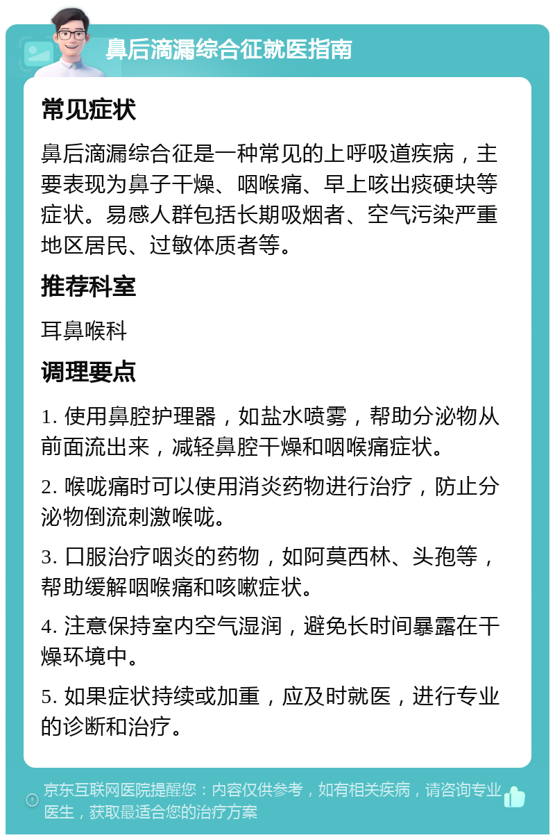 鼻后滴漏综合征就医指南 常见症状 鼻后滴漏综合征是一种常见的上呼吸道疾病，主要表现为鼻子干燥、咽喉痛、早上咳出痰硬块等症状。易感人群包括长期吸烟者、空气污染严重地区居民、过敏体质者等。 推荐科室 耳鼻喉科 调理要点 1. 使用鼻腔护理器，如盐水喷雾，帮助分泌物从前面流出来，减轻鼻腔干燥和咽喉痛症状。 2. 喉咙痛时可以使用消炎药物进行治疗，防止分泌物倒流刺激喉咙。 3. 口服治疗咽炎的药物，如阿莫西林、头孢等，帮助缓解咽喉痛和咳嗽症状。 4. 注意保持室内空气湿润，避免长时间暴露在干燥环境中。 5. 如果症状持续或加重，应及时就医，进行专业的诊断和治疗。