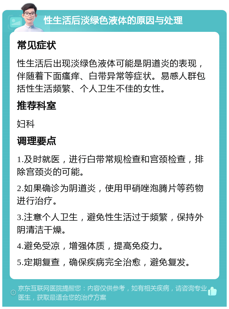 性生活后淡绿色液体的原因与处理 常见症状 性生活后出现淡绿色液体可能是阴道炎的表现，伴随着下面瘙痒、白带异常等症状。易感人群包括性生活频繁、个人卫生不佳的女性。 推荐科室 妇科 调理要点 1.及时就医，进行白带常规检查和宫颈检查，排除宫颈炎的可能。 2.如果确诊为阴道炎，使用甲硝唑泡腾片等药物进行治疗。 3.注意个人卫生，避免性生活过于频繁，保持外阴清洁干燥。 4.避免受凉，增强体质，提高免疫力。 5.定期复查，确保疾病完全治愈，避免复发。