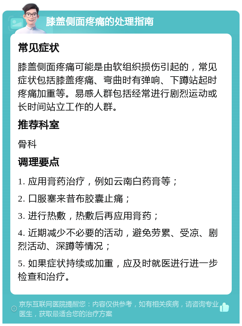 膝盖侧面疼痛的处理指南 常见症状 膝盖侧面疼痛可能是由软组织损伤引起的，常见症状包括膝盖疼痛、弯曲时有弹响、下蹲站起时疼痛加重等。易感人群包括经常进行剧烈运动或长时间站立工作的人群。 推荐科室 骨科 调理要点 1. 应用膏药治疗，例如云南白药膏等； 2. 口服塞来昔布胶囊止痛； 3. 进行热敷，热敷后再应用膏药； 4. 近期减少不必要的活动，避免劳累、受凉、剧烈活动、深蹲等情况； 5. 如果症状持续或加重，应及时就医进行进一步检查和治疗。